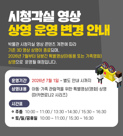 시청각실 영상 상영 운영 변경 안내 박물관 시청각실 영상 콘텐츠 개편에 따라 기존 3D 영상 상영이 종료되며, 2026년 7월부터 당분간 특별영상(아동용 또는 가족영화) 상영으로 운영될 예정입니다. ○ 운영 기간 : 2026년 7월 1일 ~ 별도 안내 시까지 ○ 상영 일시 및 내용 : 아동·가족 관람객을 위한 특별영상(영화) 상영(마카앤로니2 시리즈) 주중 :  10:00 ~ 11:00 / 13:30 ~ 14: 30 / 15:30 ~ 16:30 토,일 및 공휴일 :  10:00 ~ 11:00 / 15:30 ~ 16:30
