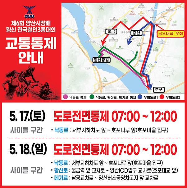 제6회 양상시장배 황산 전국철인3종대회 교통통제 안내 5.17.(토) 사이클 구간 도로전면통제 7:00 ~ 12:00 낙동로 : 서부지하차도앞 ~ 호포나루 앞 (호포마을 입구) 5.18.(일) 사이클 구간 도로전면통제 7:00 ~ 12:00  - 낙동로 : 서부지하차도앞 ~ 호포나루 앞 (호포마을 입구) - 황산로 : 물금역 앞 교차로 ~ 양상ICD입구 교차로(호포대교 앞) - 메기로 : 남평교차로 ~ 양상버스공영차고지 앞 교차로