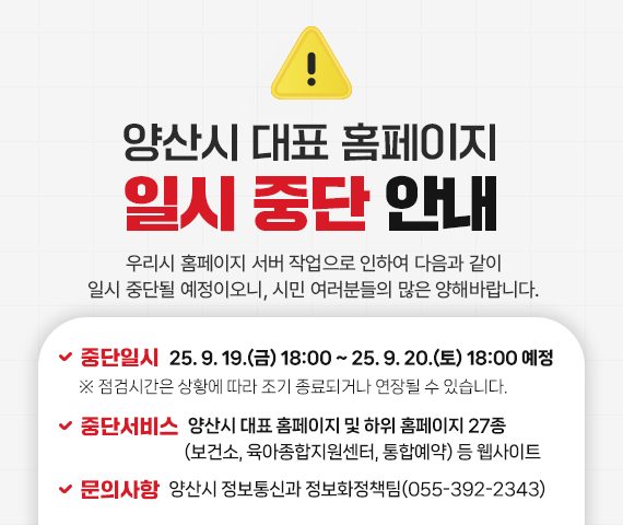 양산시 대표 홈페이지 일시 중단 안내 우리시 홈페이지 서버 작업으로 인하여 다음과 같이 일시 중단될 예정이오니, 시민 여러분들의 많은 양해바랍니다.  중단일시 : 2025. 9. 19.(금) 18:00 ~ 2025. 9. 21.(토) 18:00 예정 ※ 점검시간은 상황에 따라 조기 종료되거나 연장될 수 있습니다. 중단서비스 : 양산시 대표 홈페이지 및 하위 홈페이지 27종(보건소, 육아종합지원센터, 통합예약) 등 웹사이트 문의사항 : 양산시 정보통신과 정보화정책팀(055-392-2343)