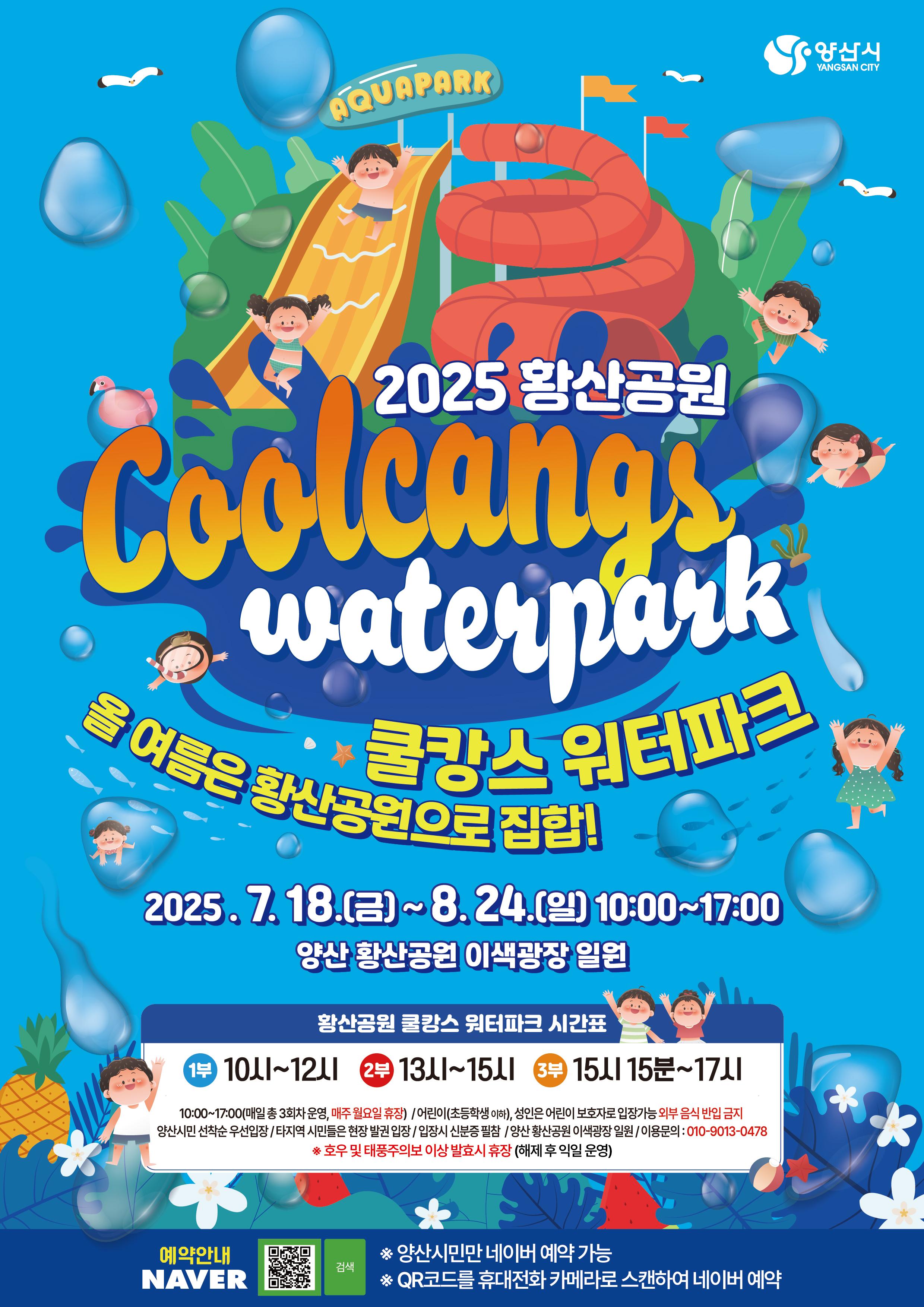 2025 황산공원 Coolcangs waterpark 쿨캉스 워터파크 올 여름은 황산공원으로 집합! 2025.7.18.(금)~8.24.(일) 10:00~17:00 양산 황산공원 이색광장 일원 황산공원 쿨캉스 워터파크 시간표 1부 10시~12시 2부 13시~15시 3부 15시15분~17시 10:00~17:00(매일 총 3회차 운영, 매주 월요일 휴장) / 어린이(초등학생 이하), 성인은 어린이 보호자로 입장가능 외부음식 반입 금지 양산시민 선착순 우선입장 / 타지역 시민들은 현장 발권 입장 / 입장시 신분증 필참 / 양산 황산공원 이색과장 일원 / 이용문의 010-9013-0478 * 호우 및 태풍주의보 이상 발효시 휴장(해제 후 익일 운영) 예약안내 NAVER  * 양산시민만 네이버 예약 가능 * QR코드를 휴대전화 카메라로 스캔하여 네이버 예약