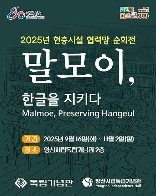 말모이, 한글을 지키다 □ 전 시 명 : 2025 현충시설 협력망 순회전 <말모이, 한글을 지키다> □ 전시기간 : 2025. 9. 16.(화) ~ 11. 2.(일) □ 전시장소 : 양산시립독립기념관 2층 로비 □ 전시내용 : 한글사전 편찬의 역사와 의미를 담은 체험형 전시 □ 관 람 료 : 무료