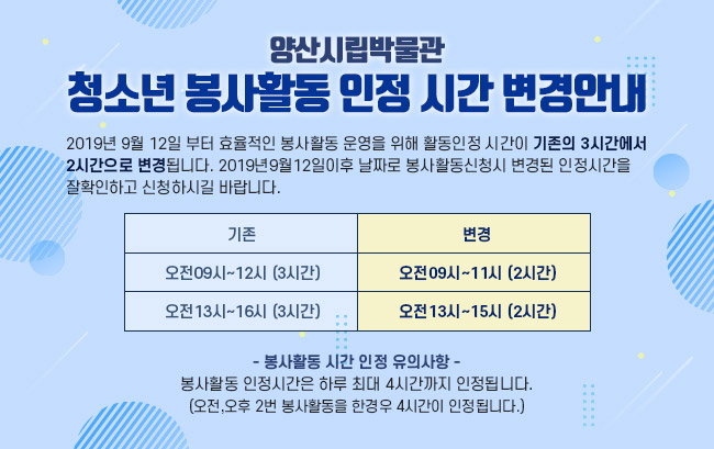 양산시립박물관 청소년 봉사활동 인정 시간 변경 안내,2019년 9월 12일 부터 효율적인 봉사활동 운영을 위해 활동인정 시간이 기존의 3시간에서2시간으로 변경됩니다. 2019년9월12일이후 날짜로 봉사활동신청시 변경된 인정시간을 잘확인하고 신청하시길 바랍니다.기존-오전09시~12시 (3시간),오전13시~16시 (3시간),변경 - 오전09시~11시 (2시간),오전13시~15시 (2시간)- 봉사활동 시간 인정 유의사항 -봉사활동 인정시간은 하루 최대 4시간까지 인정됩니다.(오전,오후 2번 봉사활동을 한경우 4시간이 인정됩니다.)